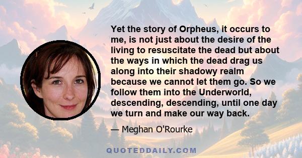 Yet the story of Orpheus, it occurs to me, is not just about the desire of the living to resuscitate the dead but about the ways in which the dead drag us along into their shadowy realm because we cannot let them go. So 