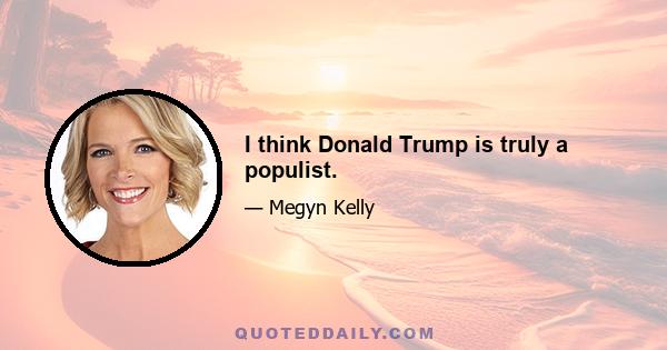 I think Donald Trump is truly a populist.
