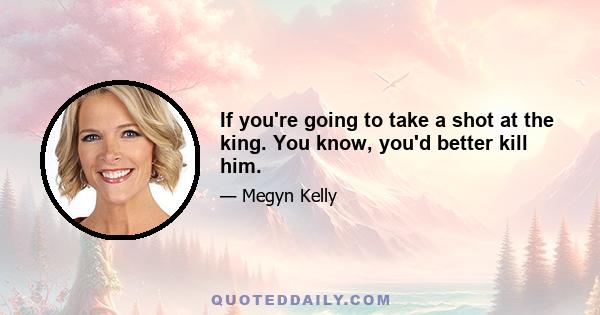 If you're going to take a shot at the king. You know, you'd better kill him.