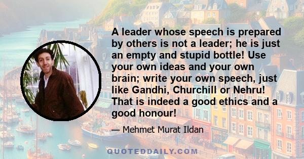 A leader whose speech is prepared by others is not a leader; he is just an empty and stupid bottle! Use your own ideas and your own brain; write your own speech, just like Gandhi, Churchill or Nehru! That is indeed a