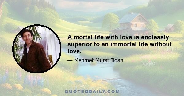 A mortal life with love is endlessly superior to an immortal life without love.