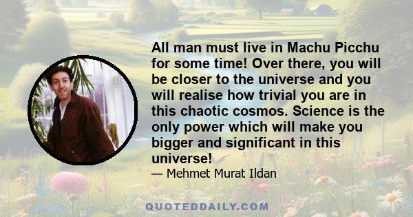 All man must live in Machu Picchu for some time! Over there, you will be closer to the universe and you will realise how trivial you are in this chaotic cosmos. Science is the only power which will make you bigger and