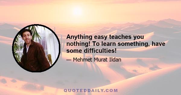 Anything easy teaches you nothing! To learn something, have some difficulties!