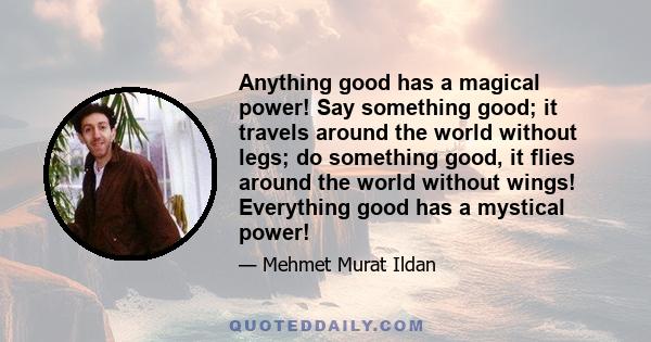 Anything good has a magical power! Say something good; it travels around the world without legs; do something good, it flies around the world without wings! Everything good has a mystical power!