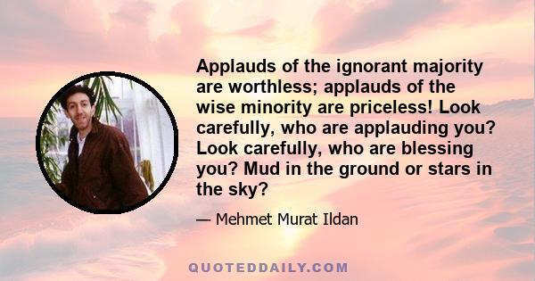 Applauds of the ignorant majority are worthless; applauds of the wise minority are priceless! Look carefully, who are applauding you? Look carefully, who are blessing you? Mud in the ground or stars in the sky?