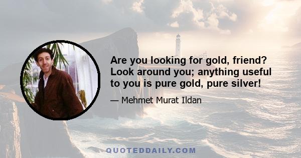 Are you looking for gold, friend? Look around you; anything useful to you is pure gold, pure silver!