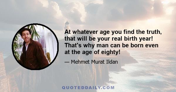 At whatever age you find the truth, that will be your real birth year! That's why man can be born even at the age of eighty!