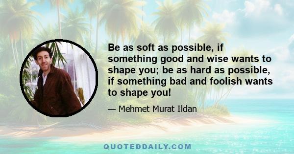 Be as soft as possible, if something good and wise wants to shape you; be as hard as possible, if something bad and foolish wants to shape you!