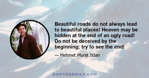 Beautiful roads do not always lead to beautiful places! Heaven may be hidden at the end of an ugly road! Do not be deceived by the beginning; try to see the end!