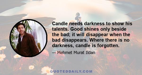 Candle needs darkness to show his talents. Good shines only beside the bad; it will disappear when the bad disappears. Where there is no darkness, candle is forgotten.