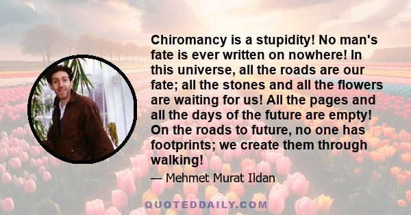 Chiromancy is a stupidity! No man's fate is ever written on nowhere! In this universe, all the roads are our fate; all the stones and all the flowers are waiting for us! All the pages and all the days of the future are