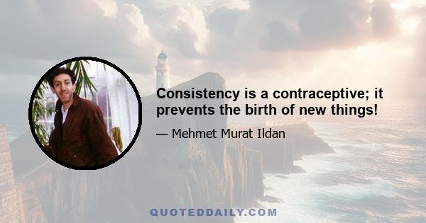 Consistency is a contraceptive; it prevents the birth of new things!