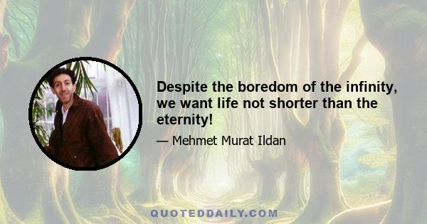 Despite the boredom of the infinity, we want life not shorter than the eternity!