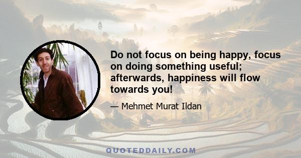 Do not focus on being happy, focus on doing something useful; afterwards, happiness will flow towards you!