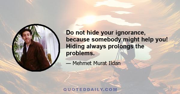 Do not hide your ignorance, because somebody might help you! Hiding always prolongs the problems.