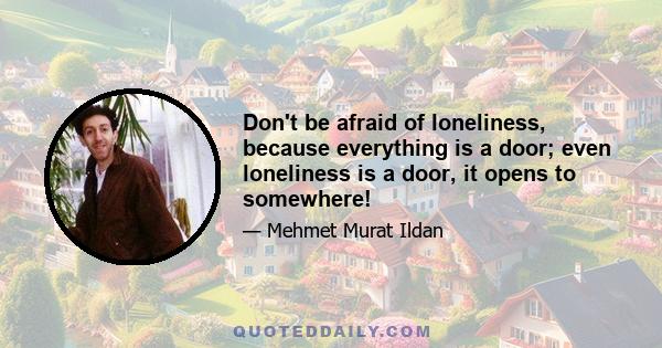 Don't be afraid of loneliness, because everything is a door; even loneliness is a door, it opens to somewhere!