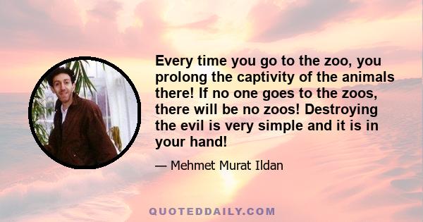 Every time you go to the zoo, you prolong the captivity of the animals there! If no one goes to the zoos, there will be no zoos! Destroying the evil is very simple and it is in your hand!