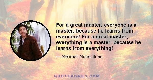 For a great master, everyone is a master, because he learns from everyone! For a great master, everything is a master, because he learns from everything!