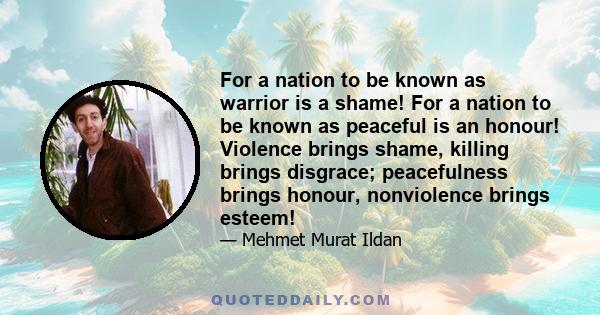 For a nation to be known as warrior is a shame! For a nation to be known as peaceful is an honour! Violence brings shame, killing brings disgrace; peacefulness brings honour, nonviolence brings esteem!