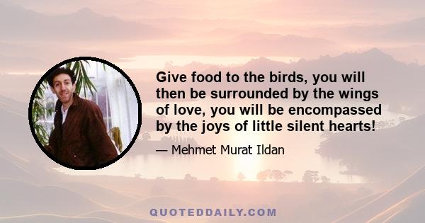 Give food to the birds, you will then be surrounded by the wings of love, you will be encompassed by the joys of little silent hearts!