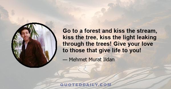 Go to a forest and kiss the stream, kiss the tree, kiss the light leaking through the trees! Give your love to those that give life to you!