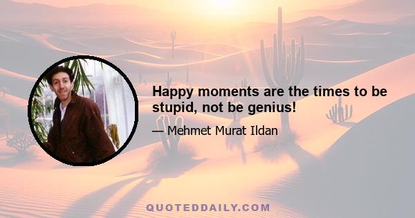 Happy moments are the times to be stupid, not be genius!