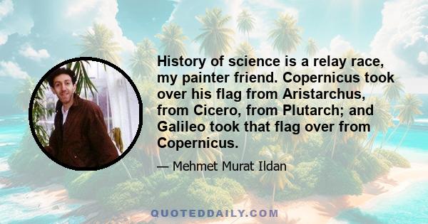 History of science is a relay race, my painter friend. Copernicus took over his flag from Aristarchus, from Cicero, from Plutarch; and Galileo took that flag over from Copernicus.