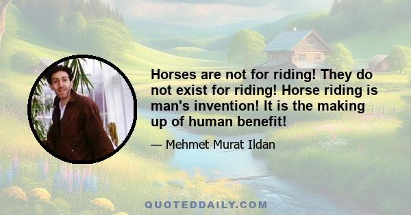 Horses are not for riding! They do not exist for riding! Horse riding is man's invention! It is the making up of human benefit!