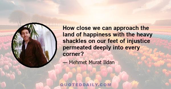 How close we can approach the land of happiness with the heavy shackles on our feet of injustice permeated deeply into every corner?