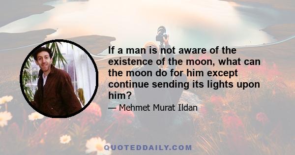 If a man is not aware of the existence of the moon, what can the moon do for him except continue sending its lights upon him?