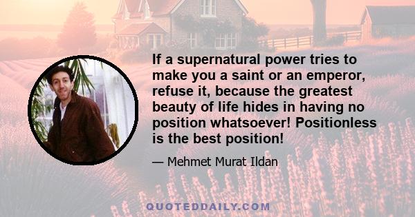 If a supernatural power tries to make you a saint or an emperor, refuse it, because the greatest beauty of life hides in having no position whatsoever! Positionless is the best position!