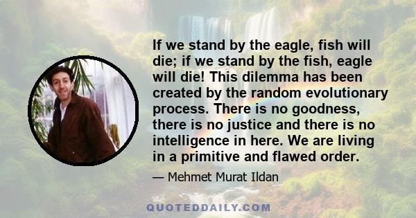 If we stand by the eagle, fish will die; if we stand by the fish, eagle will die! This dilemma has been created by the random evolutionary process. There is no goodness, there is no justice and there is no intelligence