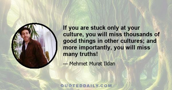 If you are stuck only at your culture, you will miss thousands of good things in other cultures; and more importantly, you will miss many truths!