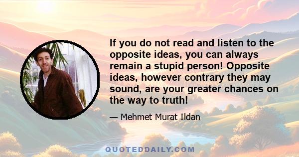 If you do not read and listen to the opposite ideas, you can always remain a stupid person! Opposite ideas, however contrary they may sound, are your greater chances on the way to truth!