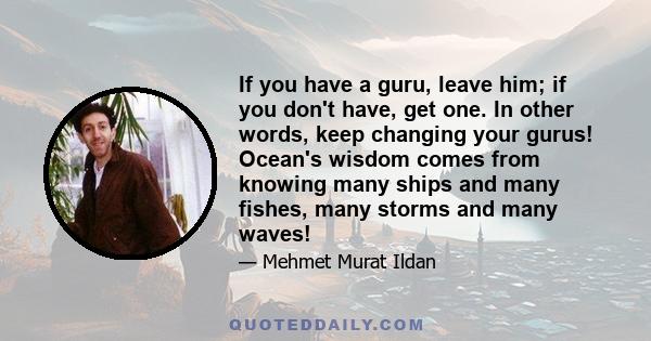 If you have a guru, leave him; if you don't have, get one. In other words, keep changing your gurus! Ocean's wisdom comes from knowing many ships and many fishes, many storms and many waves!