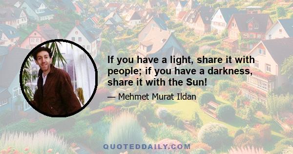 If you have a light, share it with people; if you have a darkness, share it with the Sun!