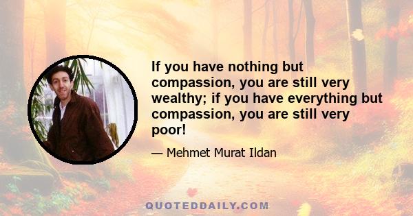 If you have nothing but compassion, you are still very wealthy; if you have everything but compassion, you are still very poor!