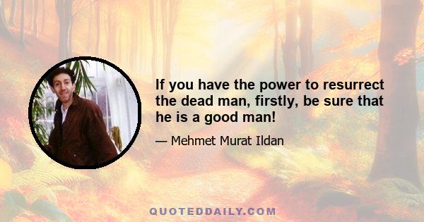 If you have the power to resurrect the dead man, firstly, be sure that he is a good man!