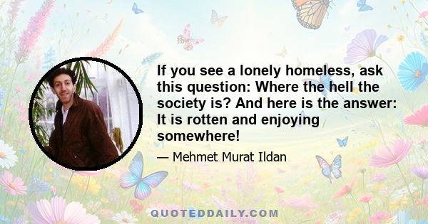 If you see a lonely homeless, ask this question: Where the hell the society is? And here is the answer: It is rotten and enjoying somewhere!