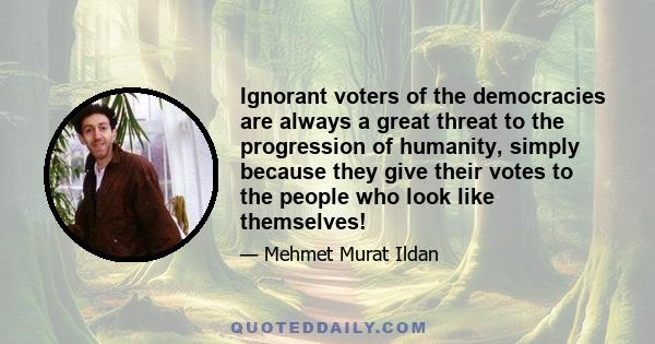 Ignorant voters of the democracies are always a great threat to the progression of humanity, simply because they give their votes to the people who look like themselves!