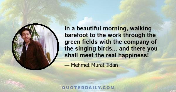 In a beautiful morning, walking barefoot to the work through the green fields with the company of the singing birds... and there you shall meet the real happiness!