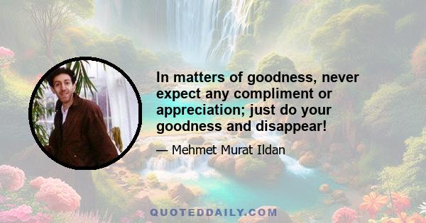 In matters of goodness, never expect any compliment or appreciation; just do your goodness and disappear!