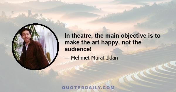 In theatre, the main objective is to make the art happy, not the audience!