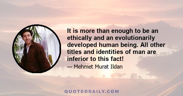 It is more than enough to be an ethically and an evolutionarily developed human being. All other titles and identities of man are inferior to this fact!