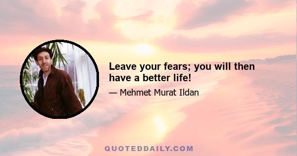 Leave your fears; you will then have a better life!