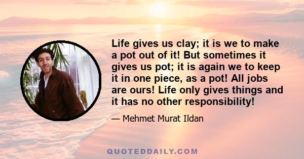 Life gives us clay; it is we to make a pot out of it! But sometimes it gives us pot; it is again we to keep it in one piece, as a pot! All jobs are ours! Life only gives things and it has no other responsibility!