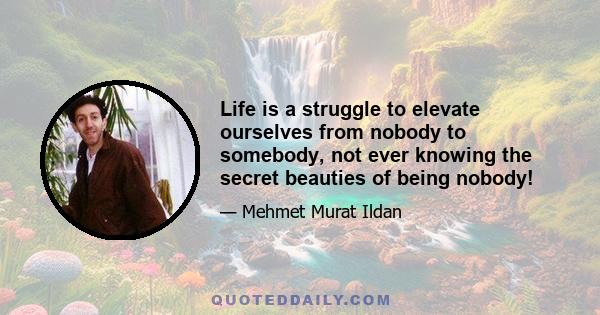 Life is a struggle to elevate ourselves from nobody to somebody, not ever knowing the secret beauties of being nobody!