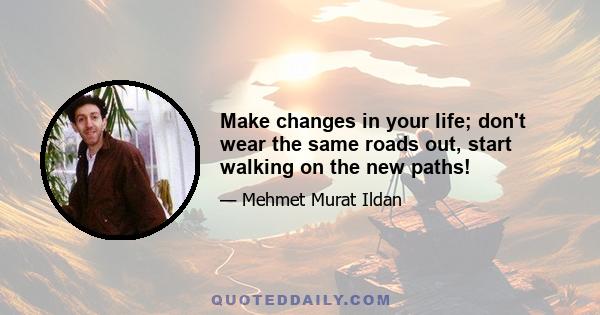 Make changes in your life; don't wear the same roads out, start walking on the new paths!