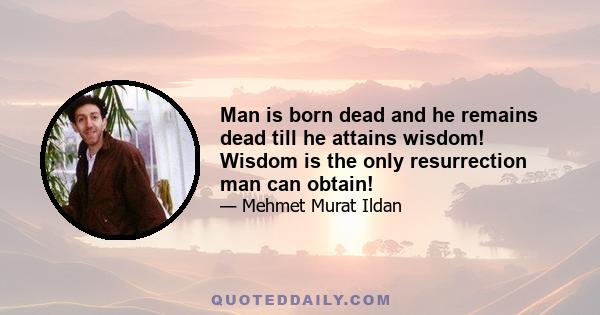 Man is born dead and he remains dead till he attains wisdom! Wisdom is the only resurrection man can obtain!