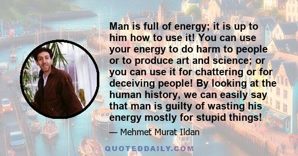 Man is full of energy; it is up to him how to use it! You can use your energy to do harm to people or to produce art and science; or you can use it for chattering or for deceiving people! By looking at the human